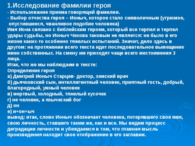 1.Исследование фамилии героя - Использование приема говорящей фамилии. - Выбор отчества героя – Ионыч, которое стало символичным (угрюмое, опустившееся, чванливое подобие человека) Имя Иона связано с библейским героем, который все терпел и терпел удары судьбы, но Ионыч Чехова таковым не является: не было в его жизни каких-то особенно тяжелых испытаний. Значит, дело здесь в другом: на протяжении всего текста идет последовательное вымещение имен собственных. На смену им приходят чаще всего местоимения 3 лица. Итак, что же мы наблюдаем в тексте: Определение героя а) Дмитрий Ионыч Старцев- доктор, земский врач б) дьячковский сын, интеллигентный человек, приятный гость, добрый, благородный, умный человек в) мертвый, холодный, тяжелый кусочек г) не человек, а языческий бог д) он е) и+он+ыч вывод: итак, слово Ионыч обозначает человека, потерявшего свое имя, свою личность, ставшего таким же, как и все. Мы видим процесс деградации личности и убеждаемся в том, что главная мысль произведения находит свое отображение в его заглавии. 