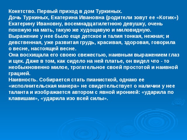 Кокетство. Первый приход в дом Туркиных. Дочь Туркиных, Екатерина Ивановна (родители зовут ее «Котик») Екатерину Ивановну, восемнадцатилетнюю девушку, очень похожую на мать, такую же худощавую и миловидную. Выражение у нее было еще детское и талия тонкая, нежная; и девственная, уже развитая грудь, красивая, здоровая, говорила о весне, настоящей весне. Она восхищала его своею свежестью, наивным выражением глаз и щек. Даже в том, как сидело на ней платье, он видел что - то необыкновенно милое, трогательное своей простотой и наивной грацией. Наивность. Собирается стать пианисткой, однако ее «исполнительская манера» не свидетельствует о наличии у нее таланта и изображается автором с явной иронией: «ударила по клавишам», «ударила изо всей силы».  