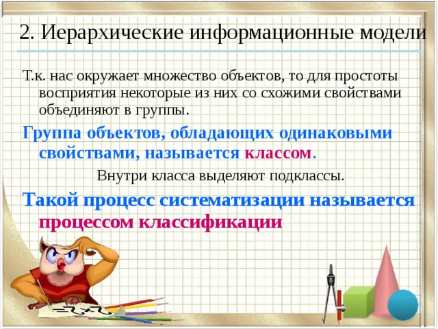 2. Иерархические информационные модели Т.к. нас окружает множество объектов, то для простоты восприятия некоторые из них со схожими свойствами объединяют в группы. Группа объектов, обладающих одинаковыми свойствами, называется классом . Внутри класса выделяют подклассы. Такой процесс систематизации называется процессом классификации 