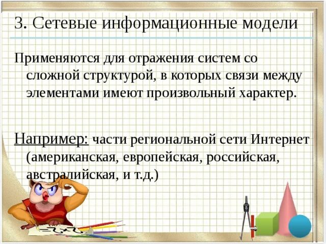 3. Сетевые информационные модели Применяются для отражения систем со сложной структурой, в которых связи между элементами имеют произвольный характер.  Например: части региональной сети Интернет  (американская, европейская, российская, австралийская, и т.д.) 