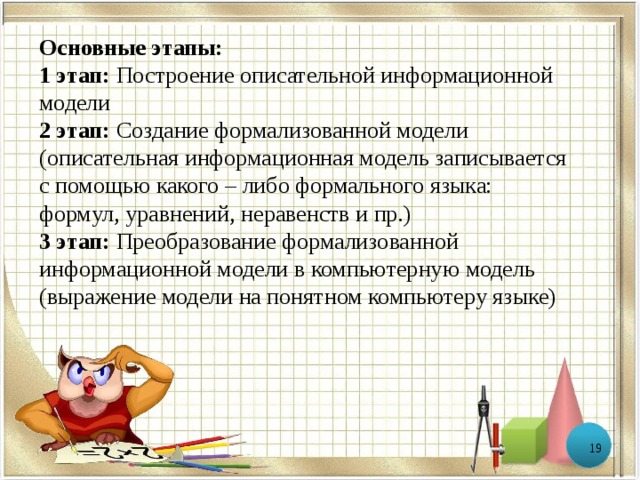 Основные этапы: 1 этап: Построение описательной информационной модели 2 этап: Создание формализованной модели (описательная информационная модель записывается с помощью какого – либо формального языка: формул, уравнений, неравенств и пр.) 3 этап: Преобразование формализованной информационной модели в компьютерную модель (выражение модели на понятном компьютеру языке)  