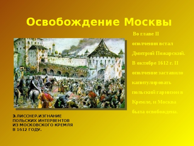 Освобождение Москвы  Во главе II ополчения встал Дмитрий Пожарский. В октябре 1612 г. II ополчение заставило капитулировать польский гарнизон в Кремле, и Москва была освобождена.  Э.ЛИССНЕР.ИЗГНАНИЕ ПОЛЬСКИХ ИНТЕРВЕНТОВ ИЗ МОСКОВСКОГО КРЕМЛЯ В 1612 ГОДУ.