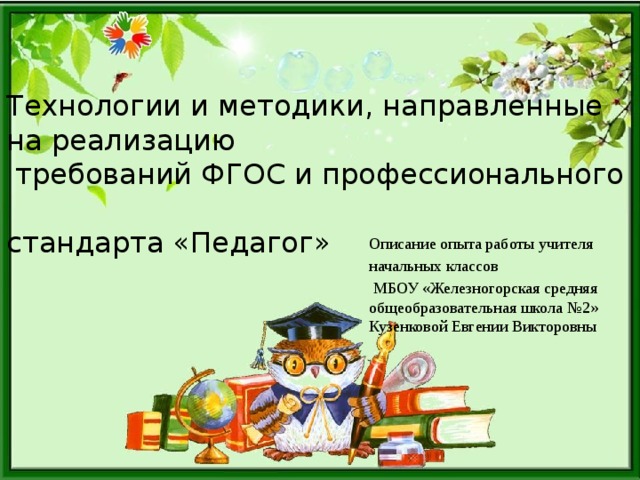 Технологии и методики, направленные на реализацию  требований ФГОС и профессионального  стандарта «Педагог» Описание опыта работы учителя начальных классов  МБОУ «Железногорская средняя общеобразовательная школа №2» Кузенковой Евгении Викторовны