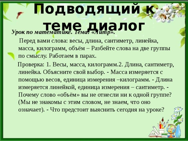 Подводящий к теме диалог Урок по математике. Тема: «Литр».  Перед вами слова: весы, длина, сантиметр, линейка, масса, килограмм, объём – Разбейте слова на две группы по смыслу. Работаем в парах.  Проверка: 1. Весы, масса, килограмм.2. Длина, сантиметр, линейка. Объясните свой выбор. - Масса измеряется с помощью весов, единица измерения –килограмм. - Длина измеряется линейкой, единица измерения – сантиметр. - Почему слово «объём» вы не отнесли ни к одной группе?(Мы не знакомы с этим словом, не знаем, что оно означает). - Что предстоит выяснить сегодня на уроке?