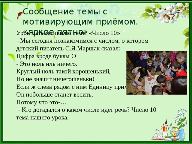 Сообщение темы с мотивирующим приёмом. «яркое пятно» Урок математики по теме: «Число 10»  -Мы сегодня познакомимся с числом, о котором детский писатель С.Я.Маршак сказал: Цифра вроде буквы О - Это ноль иль ничего. Круглый ноль такой хорошенький, Но не значит ничегошеньки! Если ж слева рядом с ним Единицу примостим, Он побольше станет весить, Потому что это-…  - Кто догадался о каком числе идет речь? Число 10 – тема нашего урока.