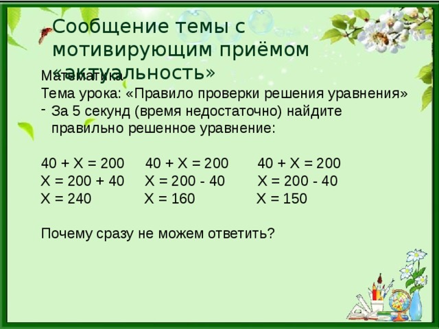 Сообщение темы с мотивирующим приёмом «актуальность» Математика Тема урока: «Правило проверки решения уравнения» За 5 секунд (время недостаточно) найдите правильно решенное уравнение: 40 + Х = 200 40 + Х = 200 40 + Х = 200 Х = 200 + 40 Х = 200 - 40 Х = 200 - 40 Х = 240 Х = 160 Х = 150 Почему сразу не можем ответить?