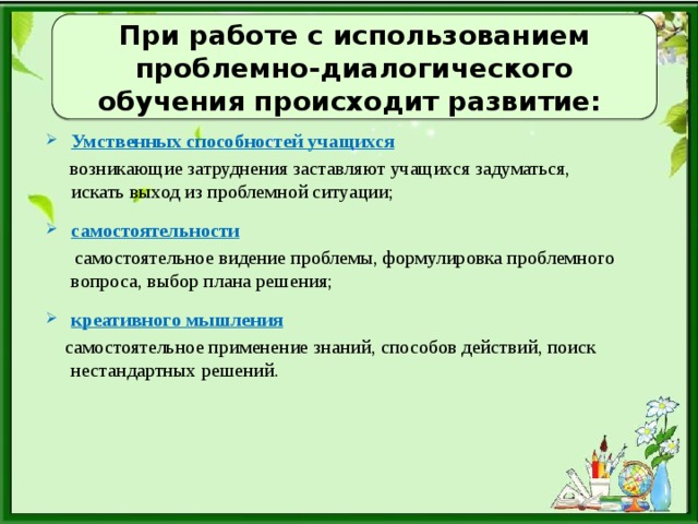 При работе с использованием проблемно-диалогического обучения происходит развитие: Умственных способностей учащихся  возникающие затруднения заставляют учащихся задуматься, искать выход из проблемной ситуации; самостоятельности  самостоятельное видение проблемы, формулировка проблемного вопроса, выбор плана решения; креативного мышления  самостоятельное применение знаний, способов действий, поиск нестандартных решений.