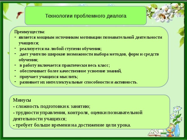 Технологии проблемного диалога Преимущества: является мощным источником мотивации познавательной деятельности учащихся;  реализуется на любой ступени обучения;  дает учителю широкие возможности выбора методов, форм и средств обучения;  в работу включается практически весь класс;  обеспечивает более качественное усвоение знаний,  приучает учащихся мыслить;  развивает их интеллектуальные способности и активность. Минусы - сложность подготовки к занятию; - трудности управления, контроля, оценки познавательной деятельности учащихся; - требует больше времени на достижение цели урока.