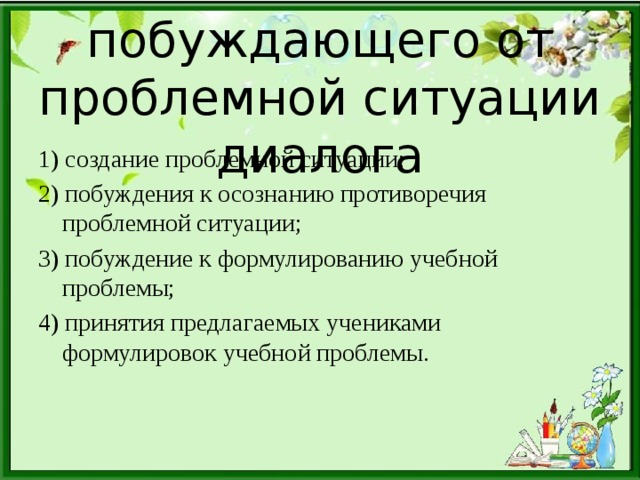 Этапы побуждающего от проблемной ситуации диалога 1) создание проблемной ситуации; 2) побуждения к осознанию противоречия проблемной ситуации; 3) побуждение к формулированию учебной проблемы; 4) принятия предлагаемых учениками формулировок учебной проблемы.