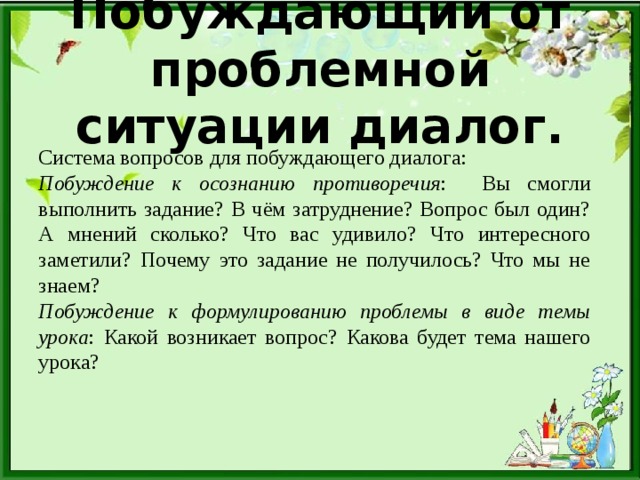 Побуждающий от проблемной ситуации диалог. Система вопросов для побуждающего диалога: Побуждение к осознанию противоречия : Вы смогли выполнить задание? В чём затруднение? Вопрос был один? А мнений сколько? Что вас удивило? Что интересного заметили? Почему это задание не получилось? Что мы не знаем? Побуждение к формулированию проблемы в виде темы урока : Какой возникает вопрос? Какова будет тема нашего урока?  