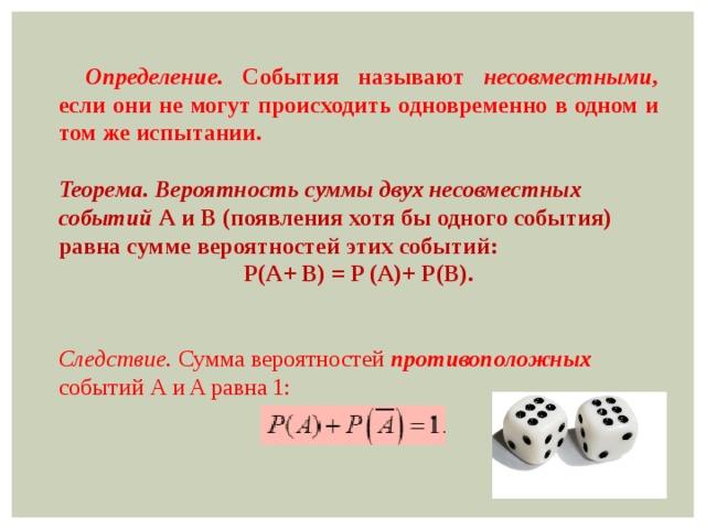 Определение. События называют несовместными, если они не могут происходить одновременно в одном и том же испытании.  Теорема.  Вероятность суммы двух несовместных событий А и В (появления хотя бы одного события) равна сумме вероятностей этих событий: P(A+ B) = P (A)+ P(B).  Следствие. Сумма вероятностей противоположных событий А и A равна 1: 