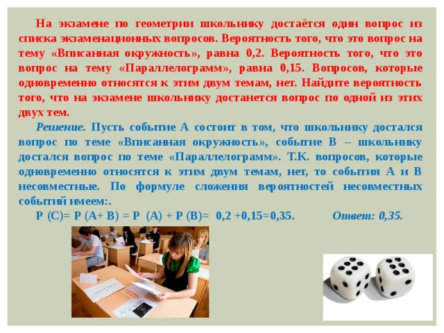 На экзамене по геометрии школьнику достаётся один вопрос из списка экзаменационных вопросов. Вероятность того, что это вопрос на тему «Вписанная окружность», равна 0,2. Вероятность того, что это вопрос на тему «Параллелограмм», равна 0,15. Вопросов, которые одновременно относятся к этим двум темам, нет. Найдите вероятность того, что на экзамене школьнику достанется вопрос по одной из этих двух тем. Решение. Пусть событие А состоит в том, что школьнику достался вопрос по теме «Вписанная окружность», событие В – школьнику достался вопрос по теме «Параллелограмм». Т.К. вопросов, которые одновременно относятся к этим двум темам, нет, то события А и В несовместные. По формуле сложения вероятностей несовместных событий имеем:. Р (C)= P (A+ B) = P (A) + P (B)= 0,2 +0,15=0,35. Ответ: 0,35. 