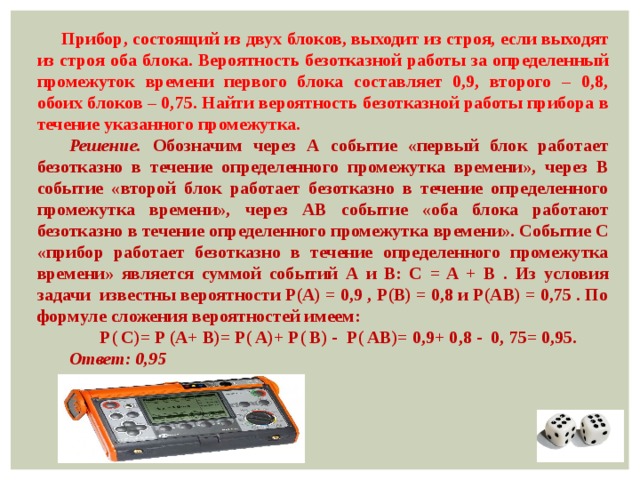 Прибор, состоящий из двух блоков, выходит из строя, если выходят из строя оба блока. Вероятность безотказной работы за определенный промежуток времени первого блока составляет 0,9, второго – 0,8, обоих блоков – 0,75. Найти вероятность безотказной работы прибора в течение указанного промежутка. Решение. Обозначим через А событие «первый блок работает безотказно в течение определенного промежутка времени», через В событие «второй блок работает безотказно в течение определенного промежутка времени», через АВ событие «оба блока работают безотказно в течение определенного промежутка времени». Событие С «прибор работает безотказно в течение определенного промежутка времени» является суммой событий А и В: C = A + B . Из условия задачи известны вероятности P(A) = 0,9 , P(B) = 0,8 и P(AB) = 0,75 . По формуле сложения вероятностей имеем: Р( C)= P (A+ B)= P( A)+ P( B) - P( AB)= 0,9+ 0,8 - 0, 75= 0,95. Ответ: 0,95 