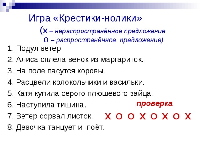 Игра «Крестики-нолики»  ( Х – нераспространённое предложение   О – распространённое предложение) 1. Подул ветер. 2. Алиса сплела венок из маргариток. 3. На поле пасутся коровы. 4. Расцвели колокольчики и васильки. 5. Катя купила серого плюшевого зайца. 6. Наступила тишина. 7. Ветер сорвал листок. 8. Девочка танцует и  поёт. проверка Х О О Х О Х О Х 