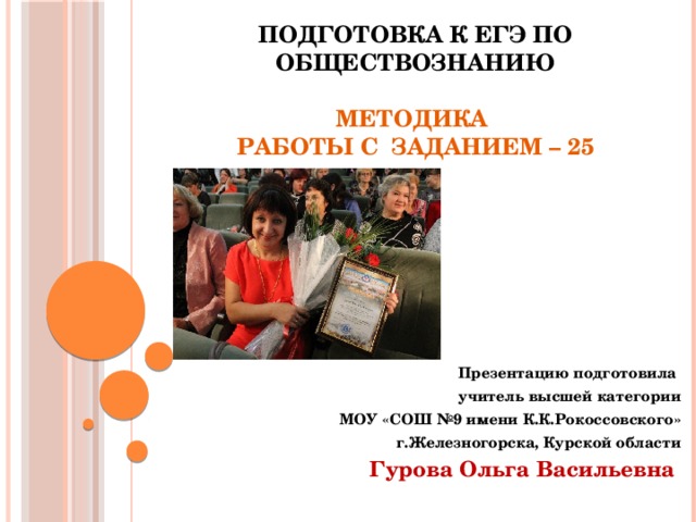       Подготовка к ЕГЭ по обществознанию   Методика  работы с заданием – 25 Презентацию подготовила  учитель высшей категории МОУ «СОШ №9 имени К.К.Рокоссовского» г.Железногорска, Курской области Гурова Ольга Васильевна 