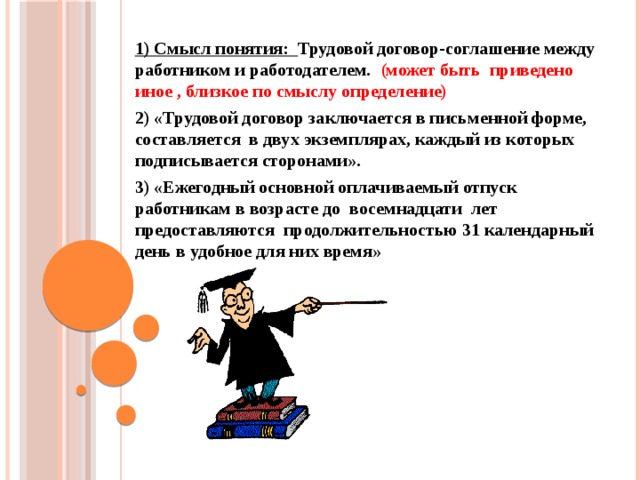 1) Смысл понятия: Трудовой договор-соглашение между работником и работодателем. (может быть приведено иное , близкое по смыслу определение) 2) «Трудовой договор заключается в письменной форме, составляется в двух экземплярах, каждый из которых подписывается сторонами». 3) «Ежегодный основной оплачиваемый отпуск работникам в возрасте до восемнадцати лет предоставляются продолжительностью 31 календарный день в удобное для них время»  