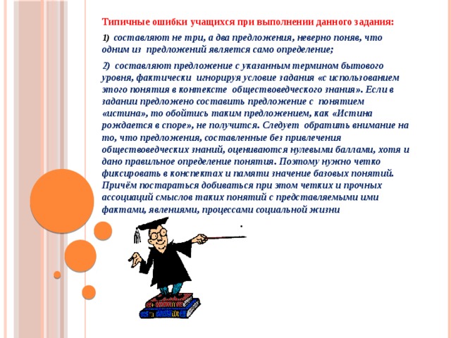 Типичные ошибки учащихся при выполнении данного задания: 1) составляют не три, а два предложения, неверно поняв, что одним из предложений является само определение; 2) составляют предложение с указанным термином бытового уровня, фактически игнорируя условие задания «с использованием этого понятия в контексте обществоведческого знания». Если в задании предложено составить предложение с понятием «истина», то обойтись таким предложением, как «Истина рождается в споре», не получится. Следует обратить внимание на то, что предложения, составленные без привлечения обществоведческих знаний, оцениваются нулевыми баллами, хотя и дано правильное определение понятия. Поэтому нужно четко фиксировать в конспектах и памяти значение базовых понятий. Причём постараться добиваться при этом четких и прочных ассоциаций смыслов таких понятий с представляемыми ими фактами, явлениями, процессами социальной жизни .    