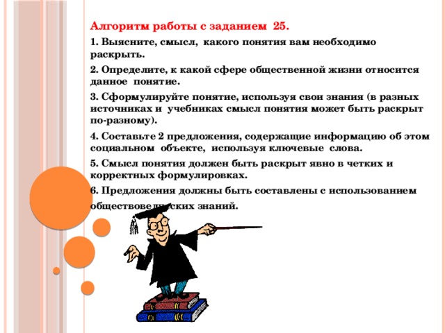Алгоритм работы с заданием 25. 1. Выясните, смысл, какого понятия вам необходимо раскрыть. 2. Определите, к какой сфере общественной жизни относится данное понятие. 3. Сформулируйте понятие, используя свои знания (в разных источниках и учебниках смысл понятия может быть раскрыт по-разному). 4. Составьте 2 предложения, содержащие информацию об этом социальном объекте, используя ключевые слова. 5. Смысл понятия должен быть раскрыт явно в четких и корректных формулировках. 6. Предложения должны быть составлены с использованием обществоведческих знаний.    