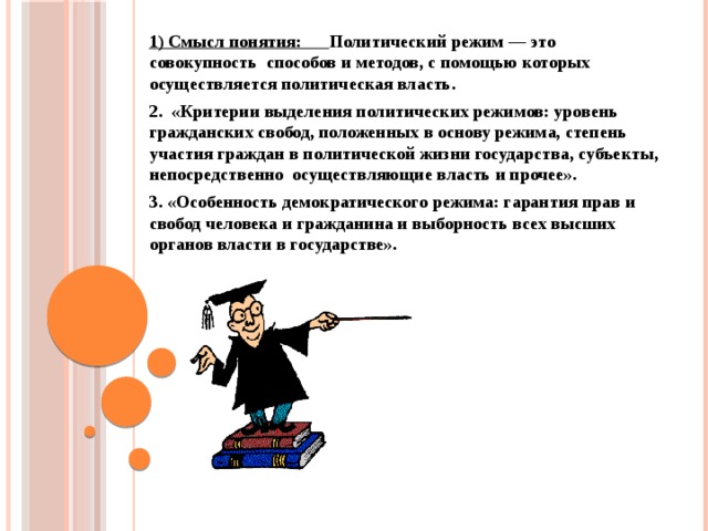 1) Смысл понятия: Политический режим — это совокупность способов и методов, с помощью которых осуществляется политическая власть.  2. «Критерии выделения политических режимов: уровень гражданских свобод, положенных в основу режима, степень участия граждан в политической жизни государства, субъекты, непосредственно осуществляющие власть и прочее».  3. «Особенность демократического режима: гарантия прав и свобод человека и гражданина и выборность всех высших органов власти в государстве».      