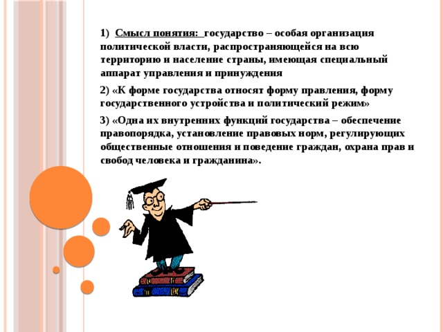 1) Смысл понятия: государство – особая организация политической власти, распространяющейся на всю территорию и население страны, имеющая специальный аппарат управления и принуждения 2) «К форме государства относят форму правления, форму государственного устройства и политический режим» 3) «Одна их внутренних функций государства – обеспечение правопорядка, установление правовых норм, регулирующих общественные отношения и поведение граждан, охрана прав и свобод человека и гражданина».   
