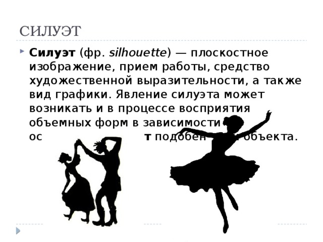 СИЛУЭТ Силуэт (фр. silhouette ) — плоскостное изображение, прием работы, средство художественной выразительности, а также вид графики. Явление силуэта может возникать и в процессе восприятия объемных форм в зависимости от освещения. Силуэт подобен тени объекта. 