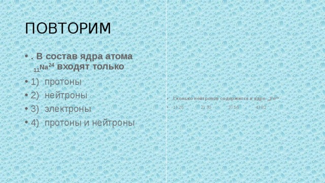 ПОВТОРИМ . В состав ядра атома   11 Na 24  входят только 1)  протоны 2)  нейтроны 3)  электроны 4)  протоны и нейтроны Сколько нейтронов содержится в ядре  26 Fe 56   1) 26             2) 30             3) 56             4) 82 