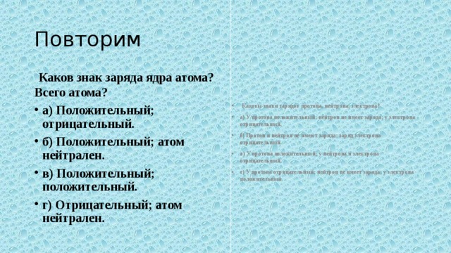 Повторим  Каков знак заряда ядра атома? Всего атома?   Каковы знаки зарядов протона, нейтрона, электрона? а) У протона положительный; нейтрон не имеет заряда; у электрона от­рицательный. б) Протон и нейтрон не имеют заряда; заряд электрона отрицательный. в) У протона положительный; у нейтрона и электрона отрицательный. г) У протона отрицательный; нейтрон не имеет заряда; у электрона по­ложительный . а) Положительный; отрицательный. б) Положительный; атом нейтрален. в) Положительный; положительный. г) Отрицательный; атом нейтрален.  