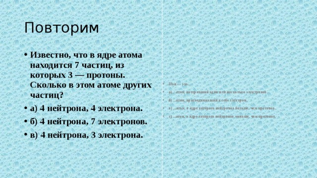 Повторим Известно, что в ядре атома находится 7 частиц, из которых 3 — протоны.  Сколько в этом атоме других частиц? а) 4 нейтрона, 4 электрона. б) 4 нейтрона, 7 электронов. в) 4 нейтрона, 3 электрона. Ион — это... а) ...атом, потерявший один или несколько электронов. б) ...атом, присоединивший к себе электрон. в) ...атом, в ядре которого нейтронов больше, чем протонов. г) ...атом, в ядре которого нейтронов меньше, чем протонов.  
