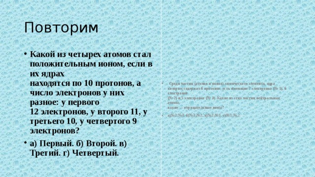 Повторим Какой из четырех атомов стал положительным ионом, если в их ядрах  находятся по 10 протонов, а число электронов у них разное: у первого  12 электронов, у второго 11, у третьего 10, у четвертого 9 электронов? а) Первый. б) Второй. в) Третий. г) Четвертый.   Среди частиц (атомов и ионов) химического элемента, ядра которых со­держат 6 протонов, есть имеющие 7 электронов (№ 1), 6 электронов  (№ 2) и 5 электронов (№ 3). Какие из этих частиц нейтральные атомы,  какие — отрицательные ионы? а)№2;№3. б)№3;№2. в)№2;№1. г)№1;№ 2. 