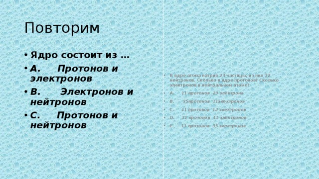 Повторим Ядро состоит из … A.       Протонов и электронов B.        Электронов и нейтронов C.       Протонов и нейтронов В ядре атома натрия 23 частицы, из них 12 нейтронов. Сколько в ядре протонов? Сколько электронов в нейтральном атоме? A.       11 протонов  23 электрона B.        35протонов  11электронов C.       11 протонов  12 электронов D.       11 протонов  11 электронов E.       11 протонов  35 электронов 