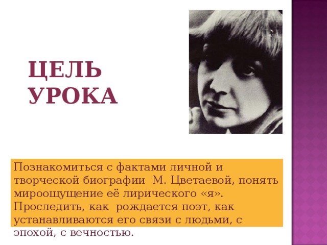 Цель урока Познакомиться с фактами личной и творческой биографии М. Цветаевой, понять мироощущение её лирического «я». Проследить, как рождается поэт, как устанавливаются его связи с людьми, с эпохой, с вечностью. 