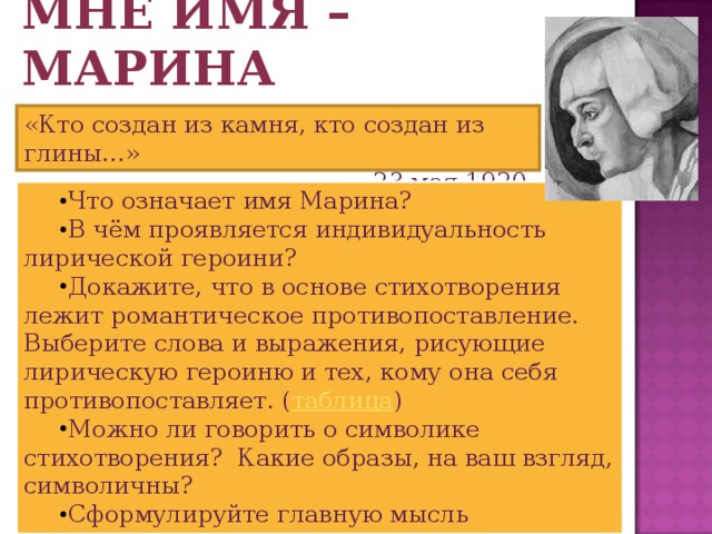 Мне имя – Марина «Кто создан из камня, кто создан из глины…»  23 мая 1920 г. Что означает имя Марина? В чём проявляется индивидуальность лирической героини? Докажите, что в основе стихотворения лежит романтическое противопоставление. Выберите слова и выражения, рисующие лирическую героиню и тех, кому она себя противопоставляет. ( таблица ) Можно ли говорить о символике стихотворения? Какие образы, на ваш взгляд, символичны? Сформулируйте главную мысль стихотворения. 