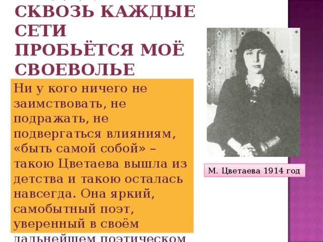 Сквозь каждое сердце,  Сквозь каждые сети  Пробьётся моё своеволье Ни у кого ничего не заимствовать, не подражать, не подвергаться влияниям, «быть самой собой» – такою Цветаева вышла из детства и такою осталась навсегда. Она яркий, самобытный поэт, уверенный в своём дальнейшем поэтическом успехе М. Цветаева 1914 год 