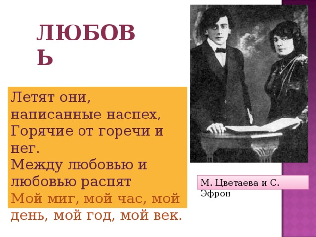 Любовь Летят они, написанные наспех, Горячие от горечи и нег. Между любовью и любовью распят Мой миг, мой час, мой день, мой год, мой век. М. Цветаева и С. Эфрон 
