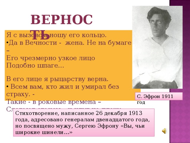Верность Я с вызовом ношу его кольцо. Да в Вечности - жена. Не на бумаге! – Его чрезмерно узкое лицо Подобно шпаге… В его лице я рыцарству верна.  Всем вам, кто жил и умирал без страху. - Такие - в роковые времена – Слагают стансы – и идут на плаху. - С. Эфрон 1911 год Стихотворение, написанное 26 декабря 1913 года, адресовано генералам двенадцатого года, но посвящено мужу, Сергею Эфрону «Вы, чьи широкие шинели…» 
