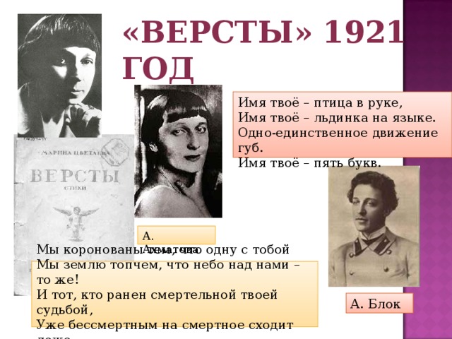 «Версты» 1921 год Имя твоё – птица в руке, Имя твоё – льдинка на языке. Одно-единственное движение губ. Имя твоё – пять букв. А. Ахматова Мы коронованы тем, что одну с тобой  Мы землю топчем, что небо над нами – то же!  И тот, кто ранен смертельной твоей судьбой,  Уже бессмертным на смертное сходит ложе. А. Блок 