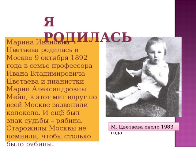 Я родилась Марина Ивановна Цветаева родилась в Москве 9 октября 1892 года в семье профессора Ивана Владимировича Цветаева и пианистки Марии Александровны Мейн, в этот миг вдруг по всей Москве зазвонили колокола. И ещё был знак судьбы – рябина. Старожилы Москвы не помнили, чтобы столько было рябины. М. Цветаева около 1983 года 