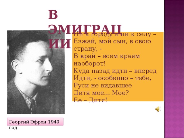 В эмиграции Ни к городу и ни к селу –  Езжай, мой сын, в свою страну, -  В край – всем краям наоборот!  Куда назад идти – вперед  Идти, - особенно – тебе,  Руси не видавшее  Дитя мое... Мое?  Ее – Дитя! Георгий Эфрон 1940 год 