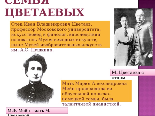 Семья Цветаевых Отец Иван Владимирович Цветаев, профессор Московского университета, искусствовед и филолог, впоследствии основатель Музея изящных искусств, ныне Музей изобразительных искусств им. А.С. Пушкина. М. Цветаева с отцом Мать Мария Александровна Мейн происходила из обрусевшей польско-немецкой семьи, была талантливой пианисткой. М.Ф. Мейн – мать М. Цветаевой 