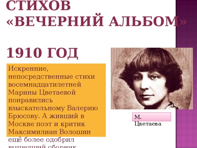 Первый сборник стихов  «Вечерний альбом»  1910 год Искренние, непосредственные стихи восемнадцатилетней Марины Цветаевой понравились взыскательному Валерию Брюсову. А живший в Москве поэт и критик Максимилиан Волошин ещё более одобрил вышедший сборник М. Цветаева 