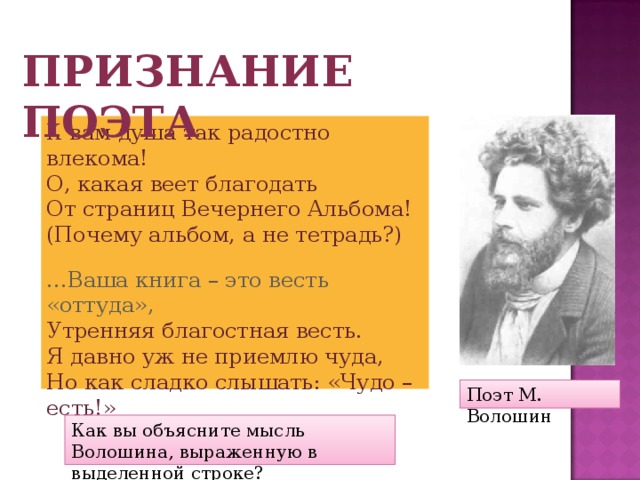 Признание поэта К вам душа так радостно влекома! О, какая веет благодать От страниц Вечернего Альбома! (Почему альбом, а не тетрадь?) … Ваша книга – это весть «оттуда», Утренняя благостная весть. Я давно уж не приемлю чуда, Но как сладко слышать: «Чудо – есть!» Поэт М. Волошин Как вы объясните мысль Волошина, выраженную в выделенной строке? 