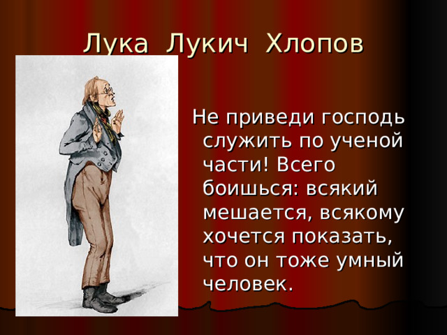 Лука Лукич Хлопов  Не приведи господь служить по ученой части! Всего боишься: всякий мешается, всякому хочется показать, что он тоже умный человек. 