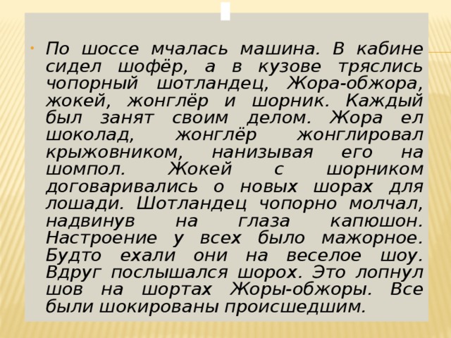  По шоссе мчалась машина. В кабине сидел шофёр, а в кузове тряслись чопорный шотландец, Жора-обжора, жокей, жонглёр и шорник. Каждый был занят своим делом. Жора ел шоколад, жонглёр жонглировал крыжовником, нанизывая его на шомпол. Жокей с шорником договаривались о новых шорах для лошади. Шотландец чопорно молчал, надвинув на глаза капюшон. Настроение у всех было мажорное. Будто ехали они на веселое шоу. Вдруг послышался шорох. Это лопнул шов на шортах Жоры-обжоры. Все были шокированы происшедшим.  