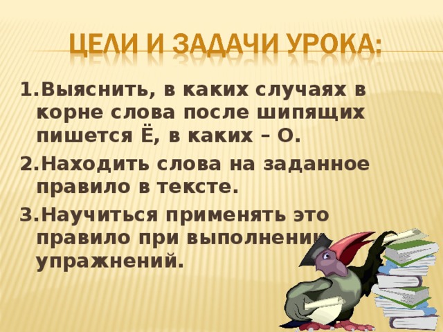 1.Выяснить, в каких случаях в корне слова после шипящих пишется Ё, в каких – О. 2.Находить слова на заданное правило в тексте. 3.Научиться применять это правило при выполнении упражнений.   