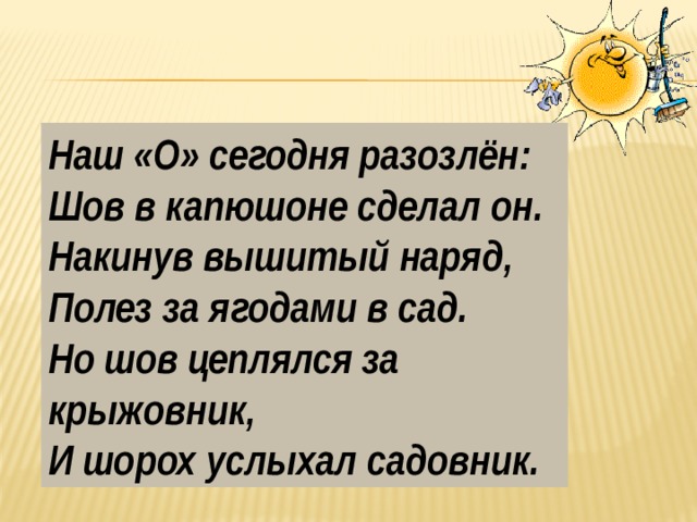 Наш «О» сегодня разозлён: Шов в капюшоне сделал он. Накинув вышитый наряд, Полез за ягодами в сад. Но шов цеплялся за крыжовник, И шорох услыхал садовник. 