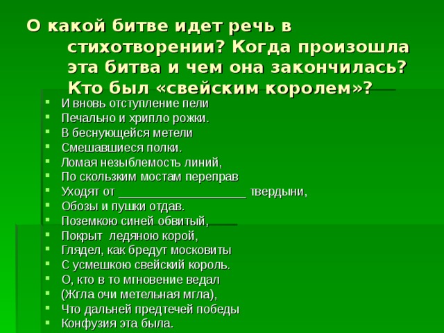 О какой битве идет речь в стихотворении? Когда произошла эта битва и чем она закончилась? Кто был «свейским королем»? И вновь отступление пели Печально и хрипло рожки. В беснующейся метели Смешавшиеся полки. Ломая незыблемость линий, По скользким мостам переправ Уходят от ___________________ твердыни, Обозы и пушки отдав. Поземкою синей обвитый, Покрыт ледяною корой, Глядел, как бредут московиты С усмешкою свейский король. О, кто в то мгновение ведал (Жгла очи метельная мгла), Что дальней предтечей победы Конфузия эта была. 