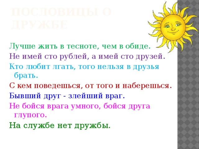 Пословицы о дружбе Лучше жить в тесноте, чем в обиде. Не имей сто рублей, а имей сто друзей. Кто любит лгать, того нельзя в друзья брать. С кем поведешься, от того и наберешься. Бывший друг - злейший враг. Не бойся врага умного, бойся друга глупого. На службе нет дружбы.