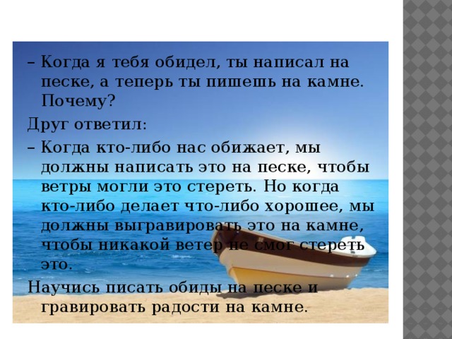 – Когда я тебя обидел, ты написал на песке, а теперь ты пишешь на камне. Почему? Друг ответил: – Когда кто-либо нас обижает, мы должны написать это на песке, чтобы ветры могли это стереть. Но когда кто-либо делает что-либо хорошее, мы должны выгравировать это на камне, чтобы никакой ветер не смог стереть это. Научись писать обиды на песке и гравировать радости на камне.