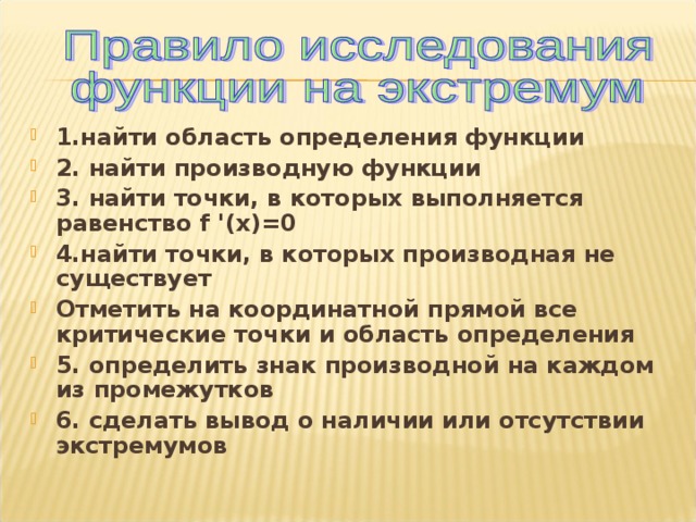 1.найти область определения функции 2. найти производную функции 3. найти точки, в которых выполняется равенство f ' (х)=0 4.найти точки, в которых производная не существует Отметить на координатной прямой все критические точки и область определения 5. определить знак производной на каждом из промежутков 6. сделать вывод о наличии или отсутствии экстремумов 