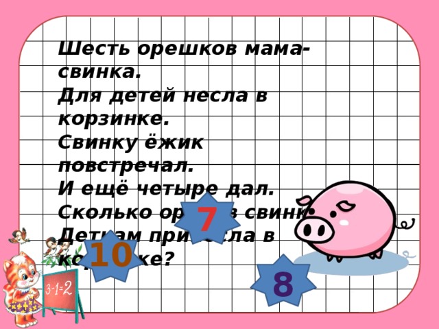 Шесть орешков мама-свинка.  Для детей несла в корзинке.  Свинку ёжик повстречал.  И ещё четыре дал.  Сколько орехов свинка  Деткам принесла в корзинке? 7 10 8 